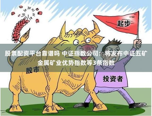 股票配资平台靠谱吗 中证指数公司：将发布中证五矿金属矿业优势指数等3条指数