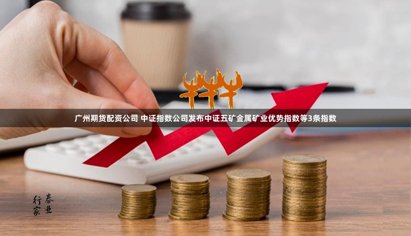 广州期货配资公司 中证指数公司发布中证五矿金属矿业优势指数等3条指数