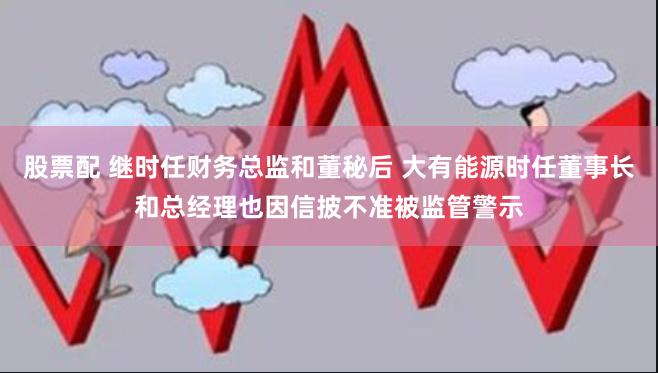 股票配 继时任财务总监和董秘后 大有能源时任董事长和总经理也因信披不准被监管警示