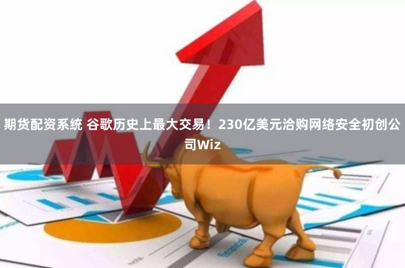 期货配资系统 谷歌历史上最大交易！230亿美元洽购网络安全初创公司Wiz