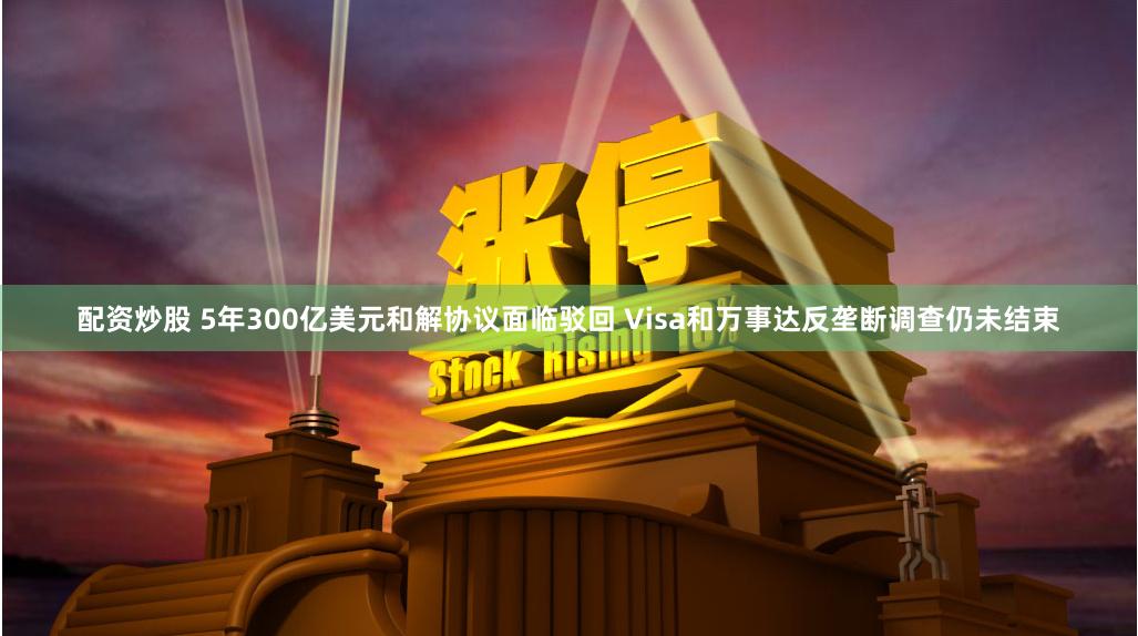 配资炒股 5年300亿美元和解协议面临驳回 Visa和万事达反垄断调查仍未结束