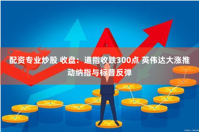 配资专业炒股 收盘：道指收跌300点 英伟达大涨推动纳指与标普反弹