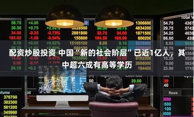 配资炒股投资 中国“新的社会阶层”已近1亿人，其中超六成有高等学历