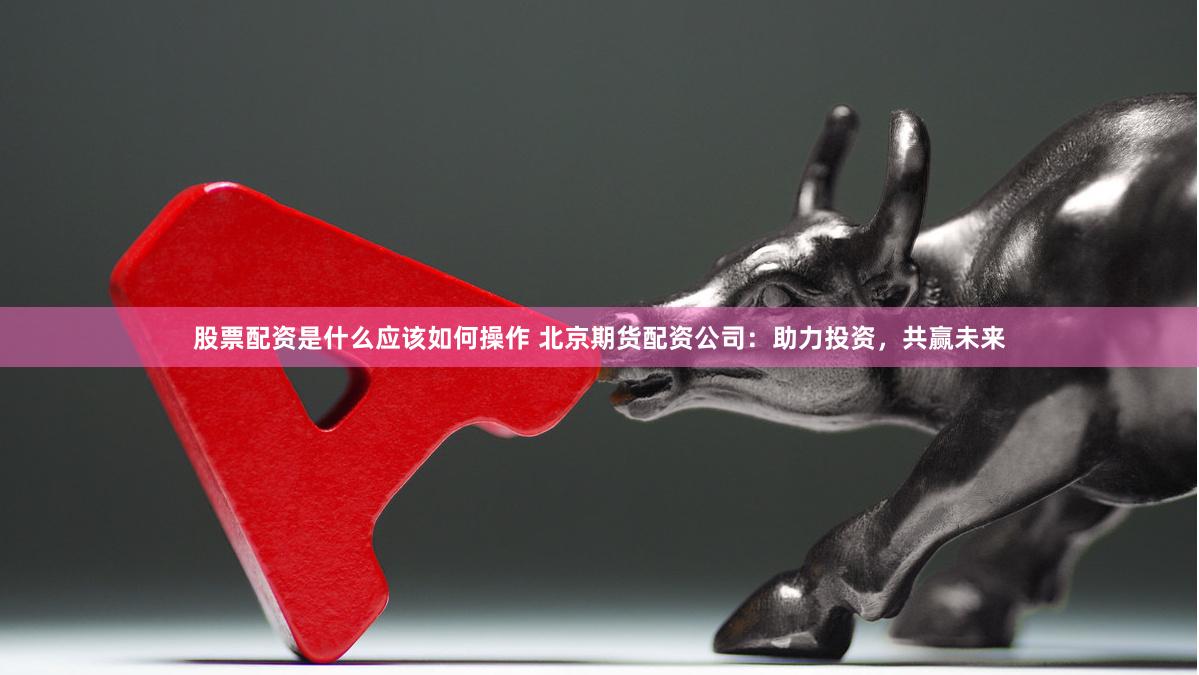 股票配资是什么应该如何操作 北京期货配资公司：助力投资，共赢未来