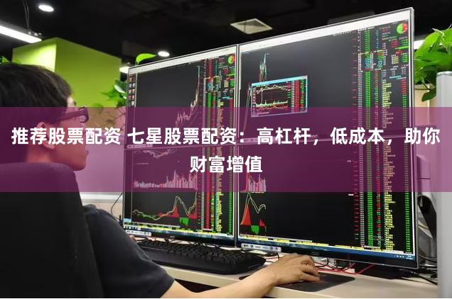 推荐股票配资 七星股票配资：高杠杆，低成本，助你财富增值