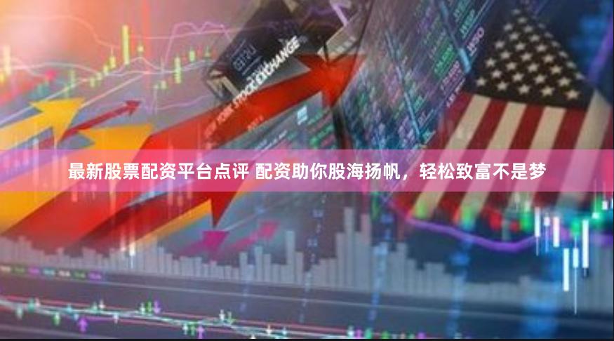 最新股票配资平台点评 配资助你股海扬帆，轻松致富不是梦