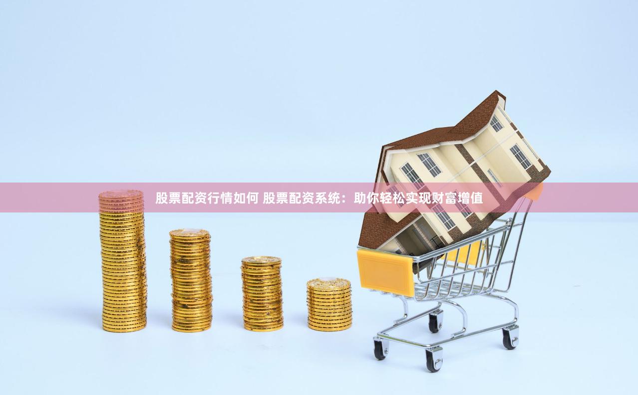 股票配资行情如何 股票配资系统：助你轻松实现财富增值