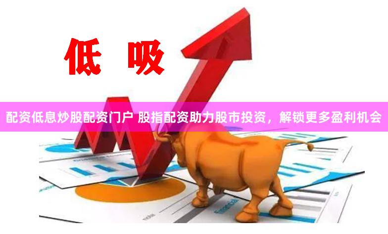 配资低息炒股配资门户 股指配资助力股市投资，解锁更多盈利机会