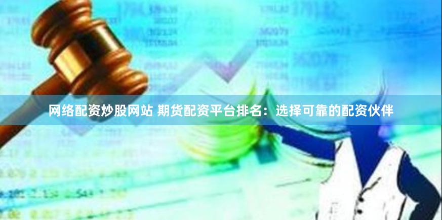 网络配资炒股网站 期货配资平台排名：选择可靠的配资伙伴