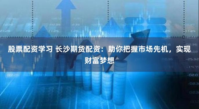 股票配资学习 长沙期货配资：助你把握市场先机，实现财富梦想
