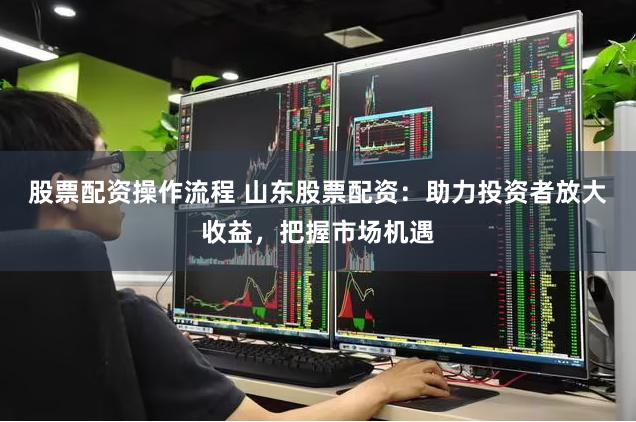 股票配资操作流程 山东股票配资：助力投资者放大收益，把握市场机遇