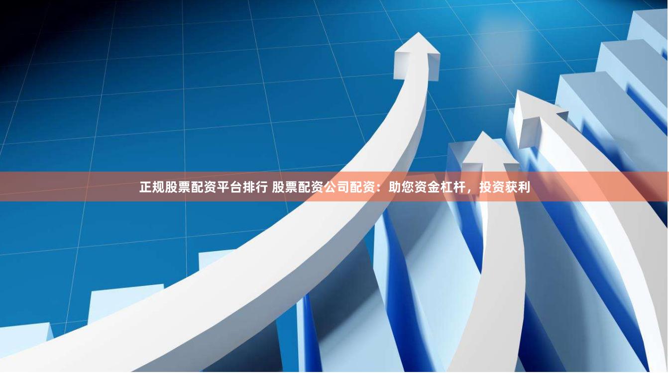 正规股票配资平台排行 股票配资公司配资：助您资金杠杆，投资获利